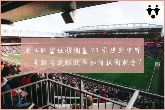 浙江队留住穆谢奎 vs 引进新中锋，年龄与进球效率如何权衡取舍？