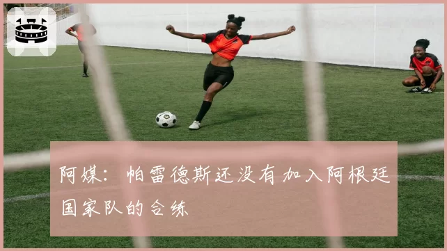 阿媒:帕雷德斯还没有加入阿根廷国家队的合练