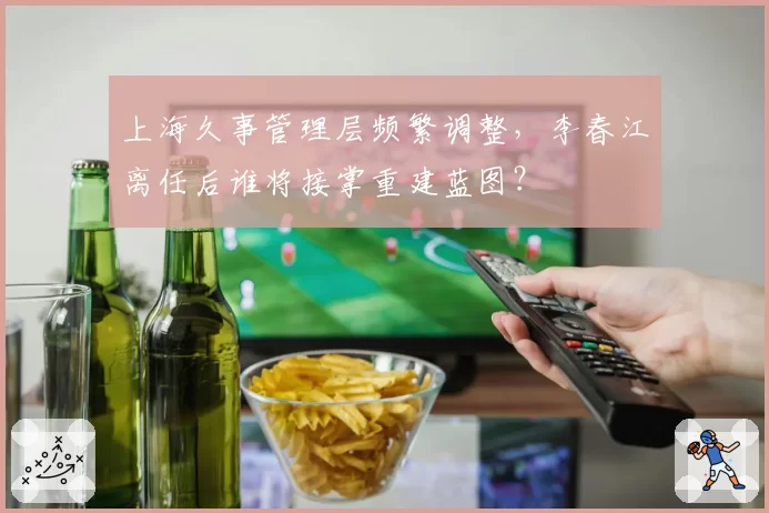 上海久事管理层频繁调整，李春江离任后谁将接掌重建蓝图？