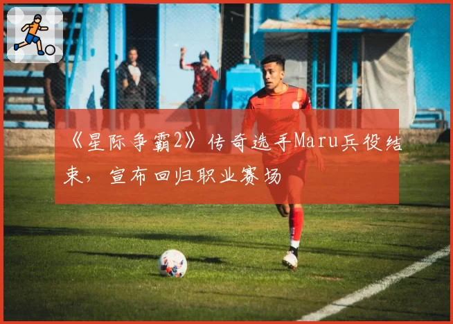 《星际争霸2》传奇选手Maru兵役结束，宣布回归职业赛场