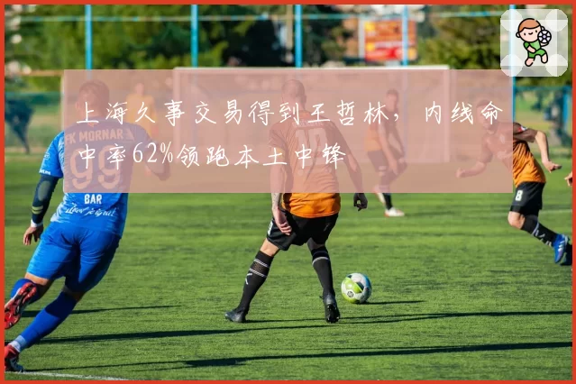 上海久事交易得到王哲林，内线命中率62%领跑本土中锋