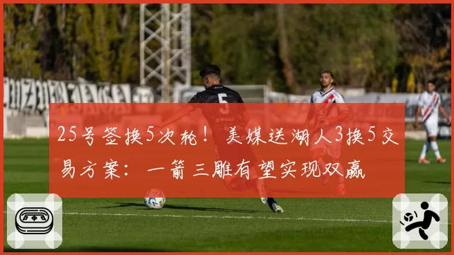 25号签换5次轮！美媒送湖人3换5交易方案：一箭三雕有望实现双赢