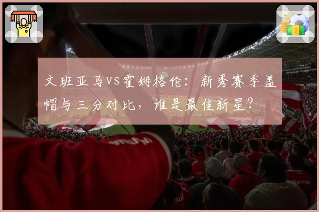 文班亚马vs霍姆格伦：新秀赛季盖帽与三分对比，谁是最佳新星？