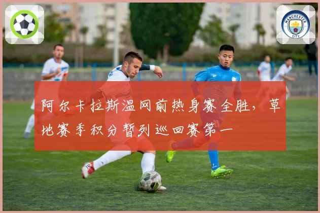 阿尔卡拉斯温网前热身赛全胜,草地赛季积分暂列巡回赛第一