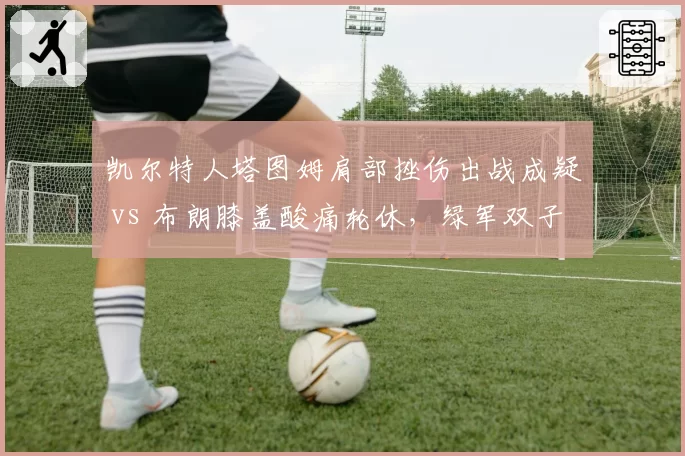 凯尔特人塔图姆肩部挫伤出战成疑 vs 布朗膝盖酸痛轮休,绿军双子星伤病管理谁更稳健?