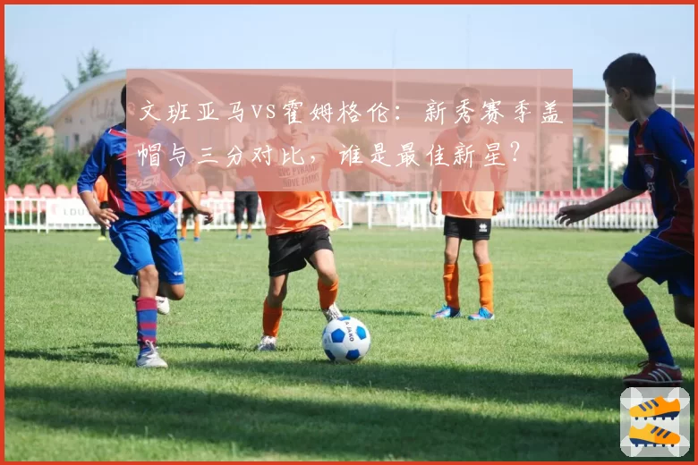 文班亚马vs霍姆格伦：新秀赛季盖帽与三分对比，谁是最佳新星？