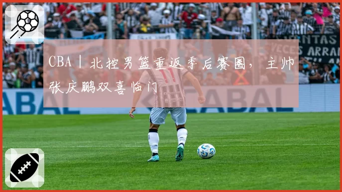 CBA｜北控男篮重返季后赛圈，主帅张庆鹏双喜临门