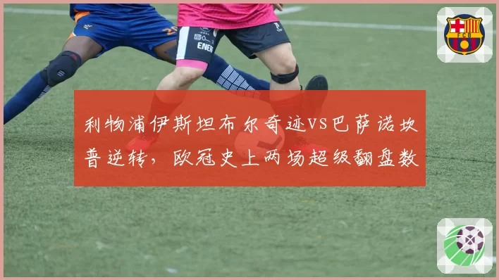 利物浦伊斯坦布尔奇迹vs巴萨诺坎普逆转，欧冠史上两场超级翻盘数据对比