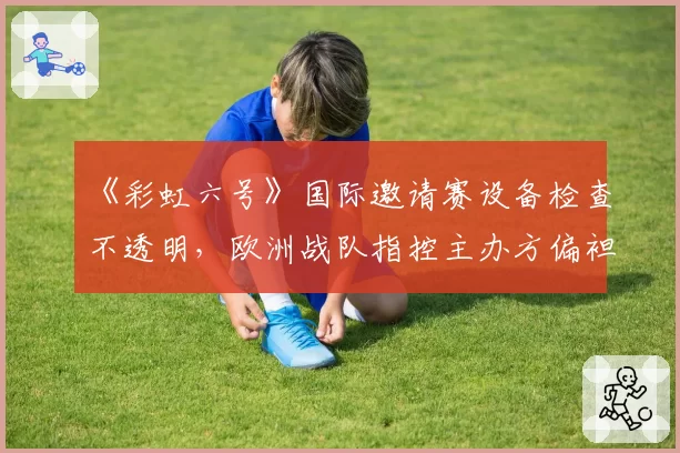 《彩虹六号》国际邀请赛设备检查不透明,欧洲战队指控主办方偏袒东道主