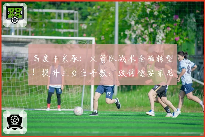 乌度卡亲承:火箭队战术全面转型!提升三分出手数,效仿德安东尼?