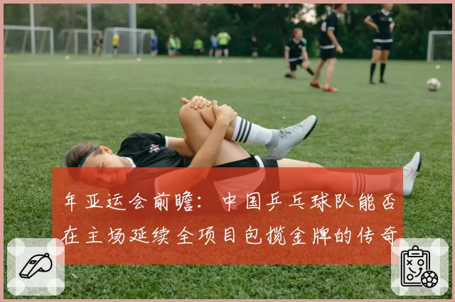 年亚运会前瞻：中国乒乓球队能否在主场延续全项目包揽金牌的传奇？
