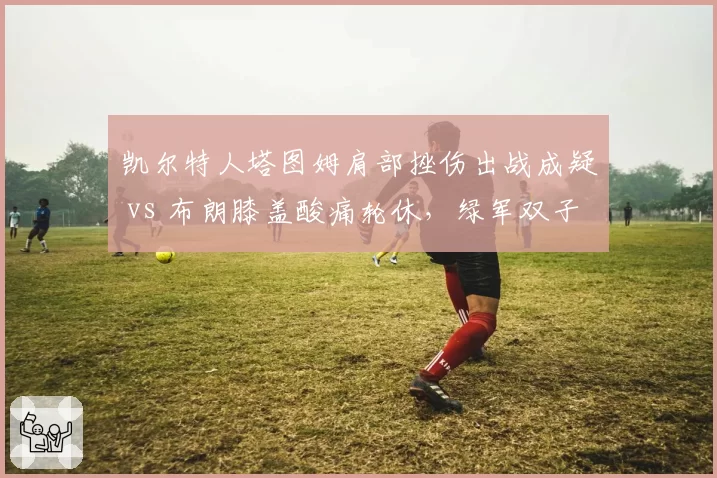 凯尔特人塔图姆肩部挫伤出战成疑 vs 布朗膝盖酸痛轮休,绿军双子星伤病管理谁更稳健?