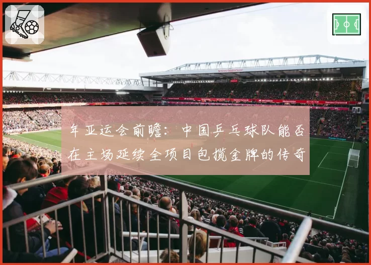 年亚运会前瞻：中国乒乓球队能否在主场延续全项目包揽金牌的传奇？