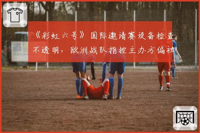 《彩虹六号》国际邀请赛设备检查不透明,欧洲战队指控主办方偏袒东道主