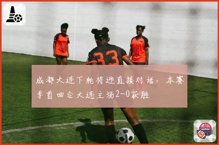 成都大连下轮将迎直接对话，本赛季首回合大连主场2-0获胜