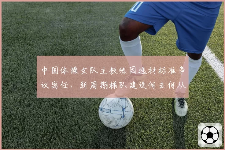 中国体操女队主教练因选材标准争议离任，新周期梯队建设何去何从？