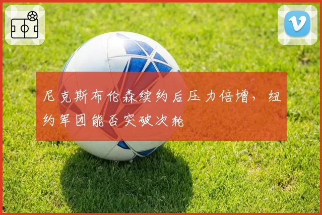 尼克斯布伦森续约后压力倍增,纽约军团能否突破次轮