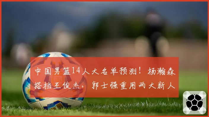 中国男篮14人大名单预测!杨瀚森搭档王俊杰,郭士强重用两大新人