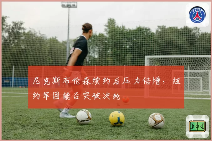 尼克斯布伦森续约后压力倍增,纽约军团能否突破次轮