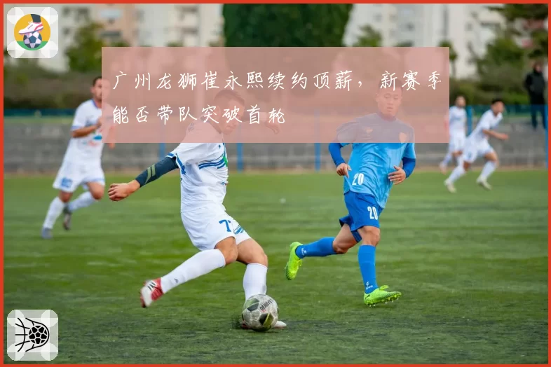 广州龙狮崔永熙续约顶薪，新赛季能否带队突破首轮
