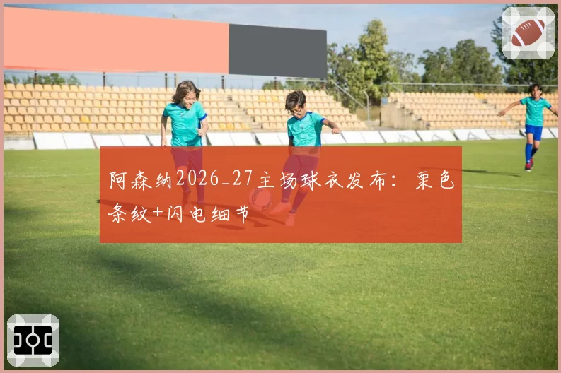 阿森纳2026_27主场球衣发布：栗色条纹+闪电细节