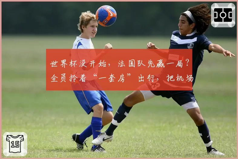 世界杯没开始,法国队先赢一局?全员拎着“一套房”出行,把机场走出高定T台!
