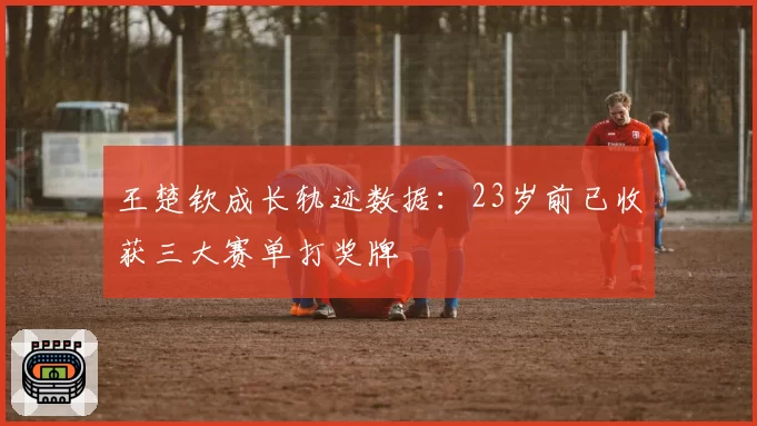 王楚钦成长轨迹数据：23岁前已收获三大赛单打奖牌