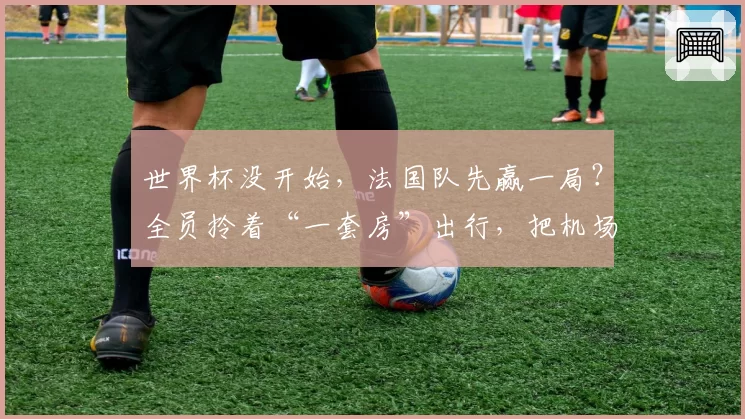 世界杯没开始,法国队先赢一局?全员拎着“一套房”出行,把机场走出高定T台!