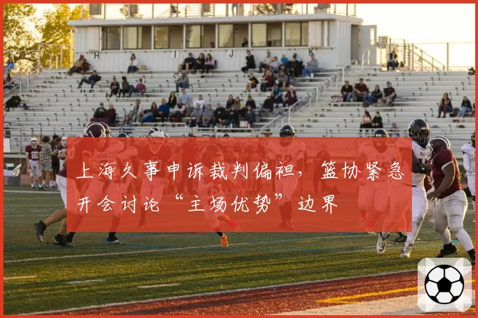 上海久事申诉裁判偏袒,篮协紧急开会讨论“主场优势”边界