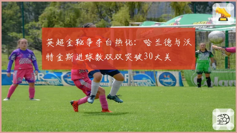 英超金靴争夺白热化：哈兰德与沃特金斯进球数双双突破30大关