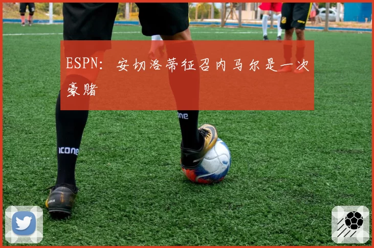 ESPN:安切洛蒂征召内马尔是一次豪赌