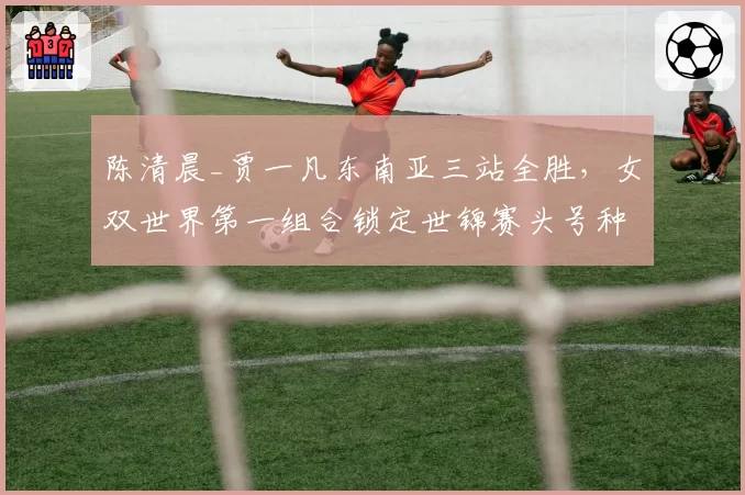 陈清晨_贾一凡东南亚三站全胜，女双世界第一组合锁定世锦赛头号种子