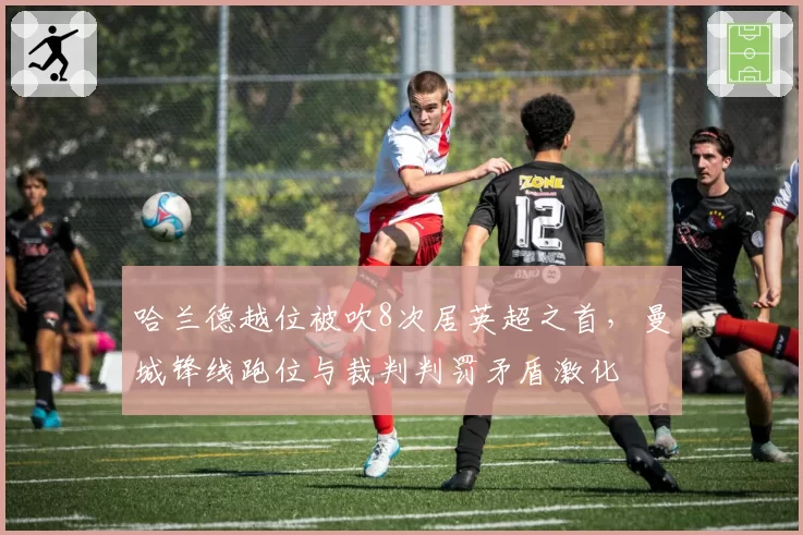哈兰德越位被吹8次居英超之首,曼城锋线跑位与裁判判罚矛盾激化