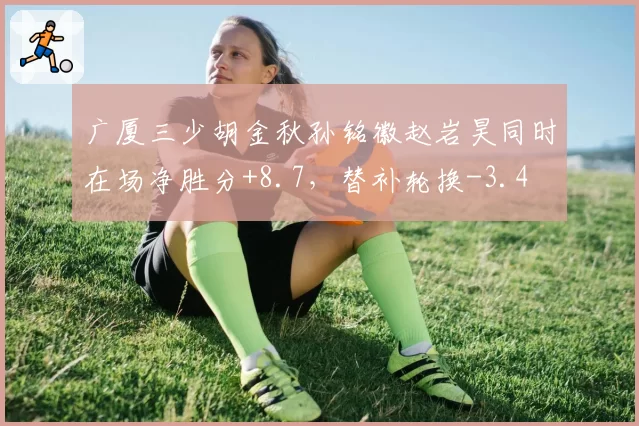 广厦三少胡金秋孙铭徽赵岩昊同时在场净胜分+8.7,替补轮换-3.4