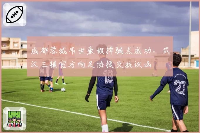 成都蓉城韦世豪假摔骗点成功,武汉三镇官方向足协提交抗议函
