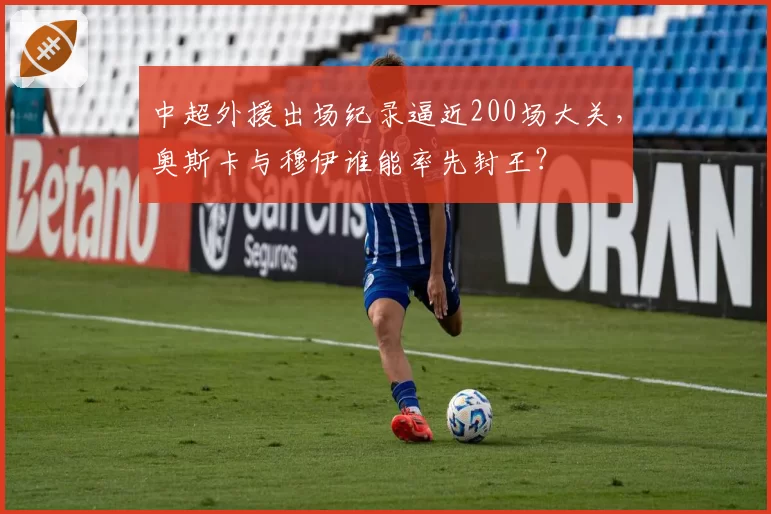 中超外援出场纪录逼近200场大关，奥斯卡与穆伊谁能率先封王？