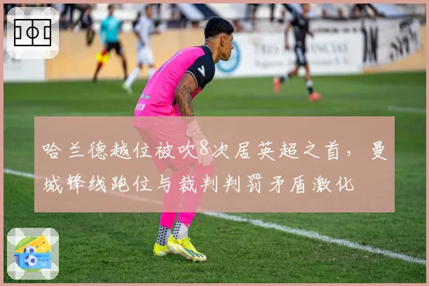 哈兰德越位被吹8次居英超之首,曼城锋线跑位与裁判判罚矛盾激化