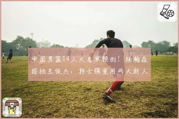 中国男篮14人大名单预测!杨瀚森搭档王俊杰,郭士强重用两大新人