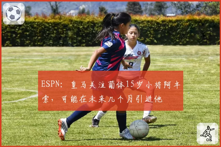 ESPN：皇马关注葡体15岁小将阿丰索，可能在未来几个月引进他