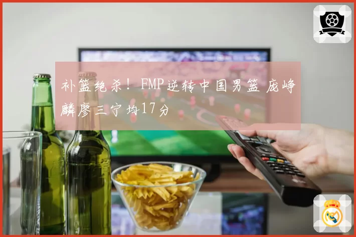 补篮绝杀！FMP逆转中国男篮 庞峥麟廖三宁均17分
