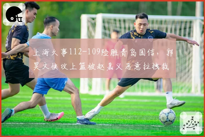 上海久事112-109险胜青岛国信，郭昊文快攻上篮被赵嘉义恶意拉拽裁判回看后仅判违体__br_
