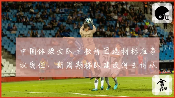中国体操女队主教练因选材标准争议离任，新周期梯队建设何去何从？