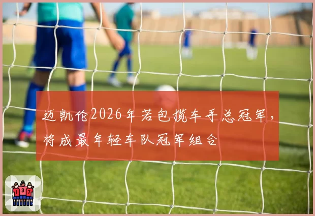 迈凯伦2026年若包揽车手总冠军，将成最年轻车队冠军组合