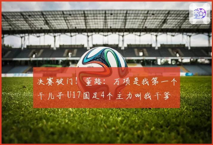 决赛破门！董路：万项是我第一个干儿子 U17国足4个主力叫我干爹
