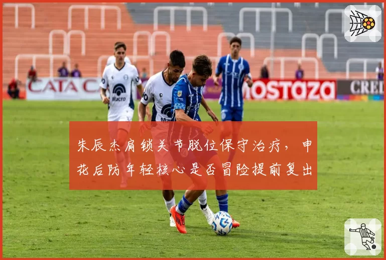 朱辰杰肩锁关节脱位保守治疗，申花后防年轻核心是否冒险提前复出？