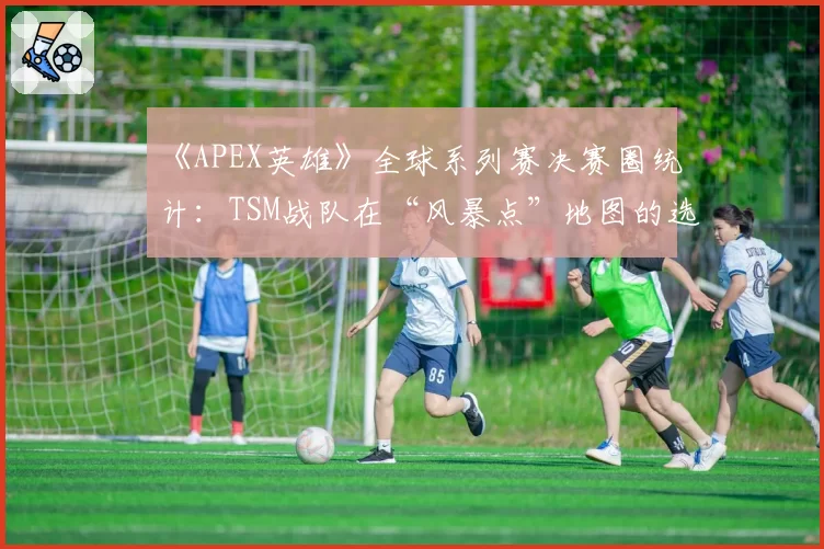 《APEX英雄》全球系列赛决赛圈统计：TSM战队在“风暴点”地图的选点策略是否固化？