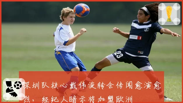 深圳队核心戴伟浚转会传闻愈演愈烈，经纪人暗示将加盟欧洲
