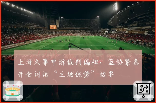 上海久事申诉裁判偏袒，篮协紧急开会讨论“主场优势”边界