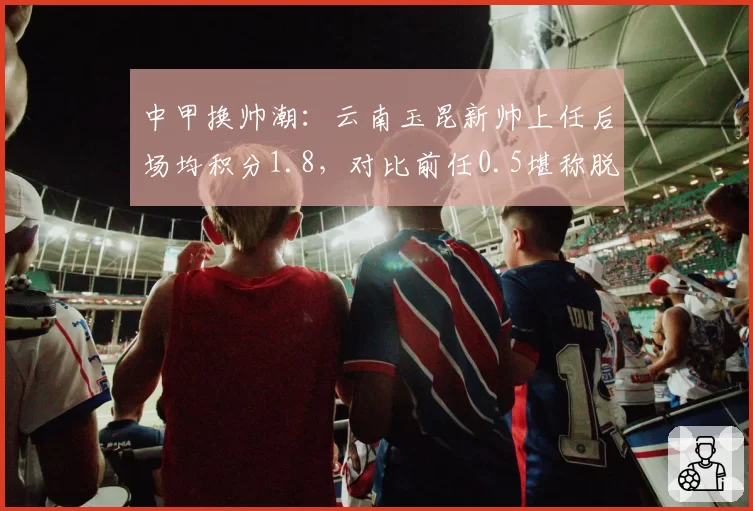 中甲换帅潮:云南玉昆新帅上任后场均积分1.8,对比前任0.5堪称脱胎换骨