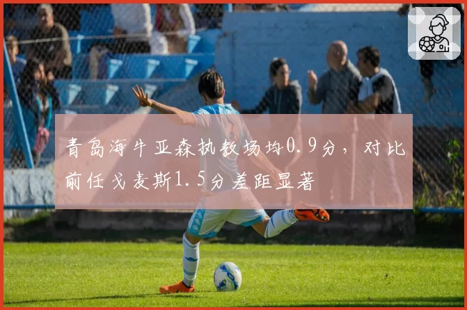 青岛海牛亚森执教场均0.9分，对比前任戈麦斯1.5分差距显著